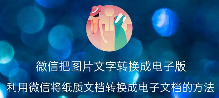 微信把图片文字转换成电子版 利用微信将纸质文档转换成电子文档的方法？